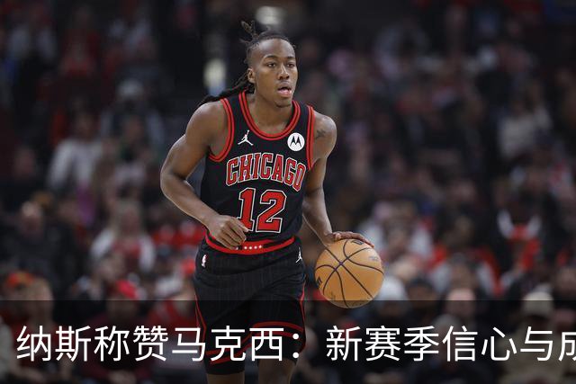 纳斯称赞马克西：新赛季信心与成熟度的双重飞跃